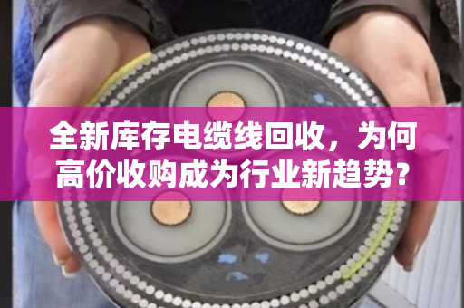 全新库存电缆线回收,为何高价收购成为行业新趋势? 全新库存电缆线回收,为何高价收购成为行业新趋势?