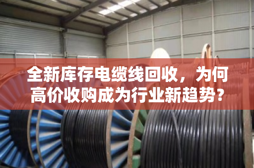 全新库存电缆线回收，为何高价收购成为行业新趋势？