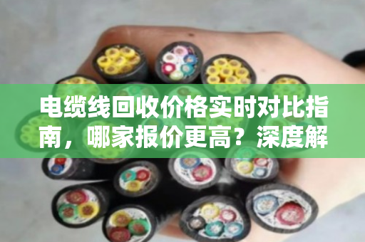 电缆线回收价格实时对比指南,哪家报价更高?深度解析市场波动与回收渠道 电缆线回收价格实时对比指南,哪家报价更高?深度解析市场波动与回收渠道