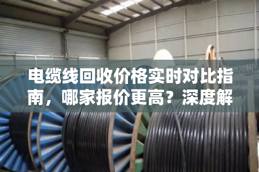 电缆线回收价格实时对比指南,哪家报价更高?深度解析市场波动与回收渠道 电缆线回收价格实时对比指南,哪家报价更高?深度解析市场波动与回收渠道