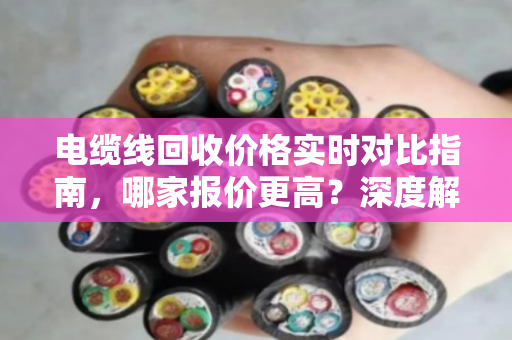 电缆线回收价格实时对比指南，哪家报价更高？深度解析市场波动与回收渠道
