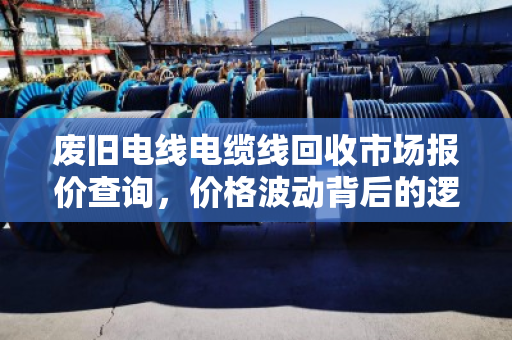 废旧电线电缆线回收市场报价查询，价格波动背后的逻辑与价值新机遇