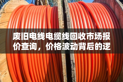 废旧电线电缆线回收市场报价查询，价格波动背后的逻辑与价值新机遇