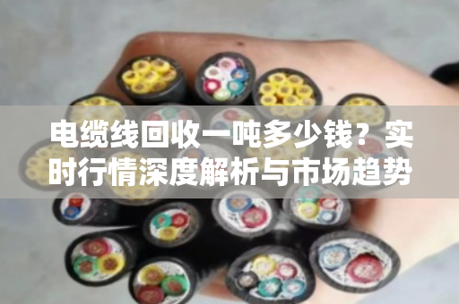 电缆线回收一吨多少钱?实时行情深度解析与市场趋势洞察 电缆线回收一吨多少钱?实时行情深度解析与市场趋势洞察