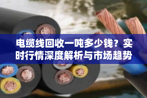 电缆线回收一吨多少钱?实时行情深度解析与市场趋势洞察 电缆线回收一吨多少钱?实时行情深度解析与市场趋势洞察