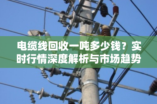 电缆线回收一吨多少钱？实时行情深度解析与市场趋势洞察