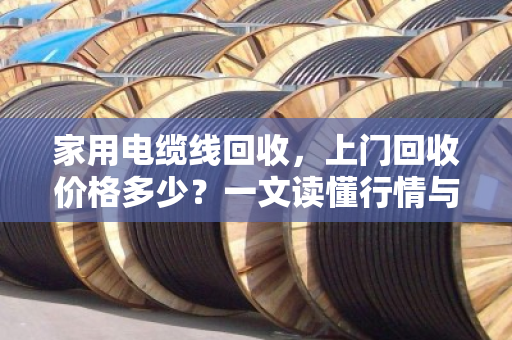 家用电缆线回收,上门回收价格多少?一文读懂行情与价值 家用电缆线回收,上门回收价格多少?一文读懂行情与价值