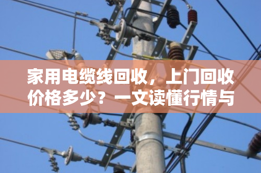 家用电缆线回收,上门回收价格多少?一文读懂行情与价值 家用电缆线回收,上门回收价格多少?一文读懂行情与价值