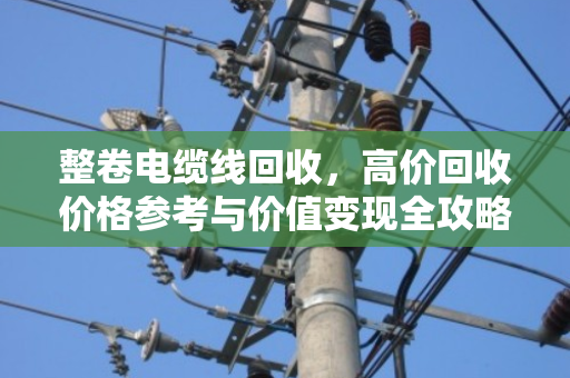整卷电缆线回收,高价回收价格参考与价值变现全攻略 整卷电缆线回收,高价回收价格参考与价值变现全攻略