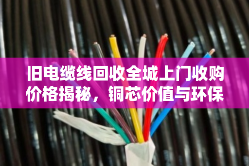 旧电缆线回收全城上门收购价格揭秘,铜芯价值与环保变现双赢指南 旧电缆线回收全城上门收购价格揭秘,铜芯价值与环保变现双赢指南