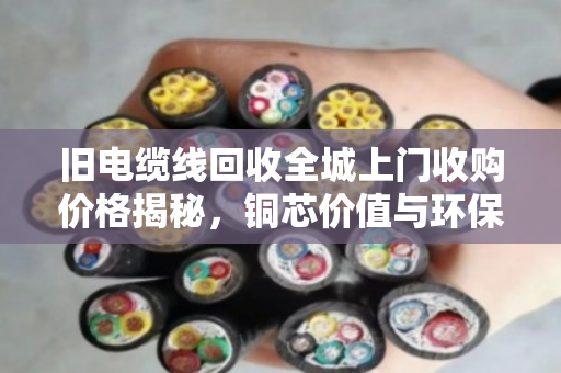 旧电缆线回收全城上门收购价格揭秘,铜芯价值与环保变现双赢指南 旧电缆线回收全城上门收购价格揭秘,铜芯价值与环保变现双赢指南