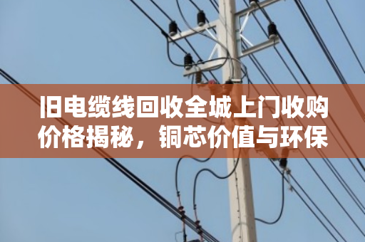 旧电缆线回收全城上门收购价格揭秘，铜芯价值与环保变现双赢指南