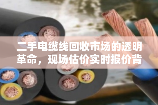 二手电缆线回收市场的透明革命,现场估价实时报价背后的价值密码 二手电缆线回收市场的透明革命,现场估价实时报价背后的价值密码