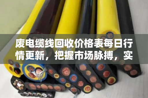废电缆线回收价格表每日行情更新，把握市场脉搏，实现资源价值最大化