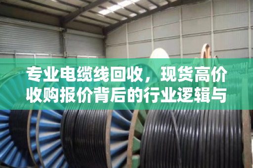专业电缆线回收,现货高价收购报价背后的行业逻辑与价值重塑 专业电缆线回收,现货高价收购报价背后的行业逻辑与价值重塑