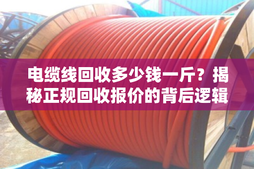 电缆线回收多少钱一斤？揭秘正规回收报价的背后逻辑与行情分析