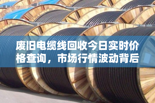 废旧电缆线回收今日实时价格查询,市场行情波动背后的经济逻辑与环保价值 废旧电缆线回收今日实时价格查询,市场行情波动背后的经济逻辑与环保价值