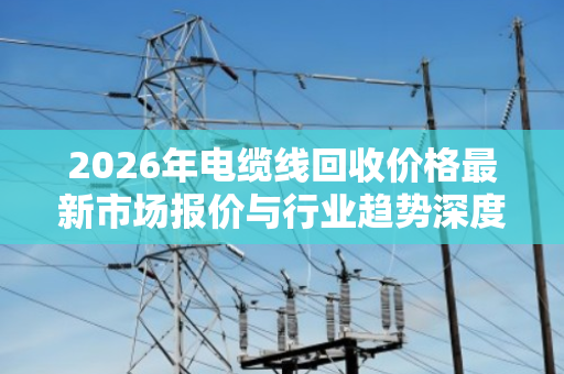 2026年电缆线回收价格最新市场报价与行业趋势深度解析