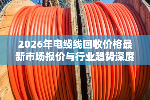 2026年电缆线回收价格最新市场报价与行业趋势深度解析