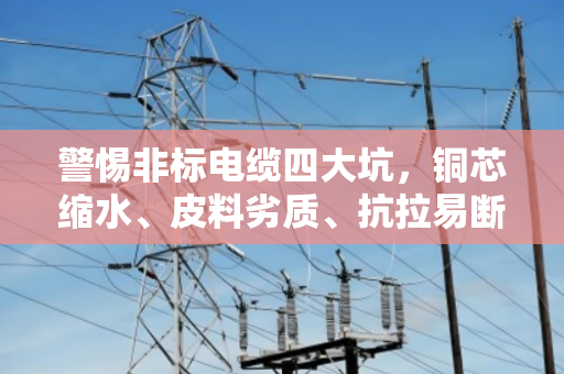警惕非标电缆四大坑，铜芯缩水、皮料劣质、抗拉易断、售后风险高！