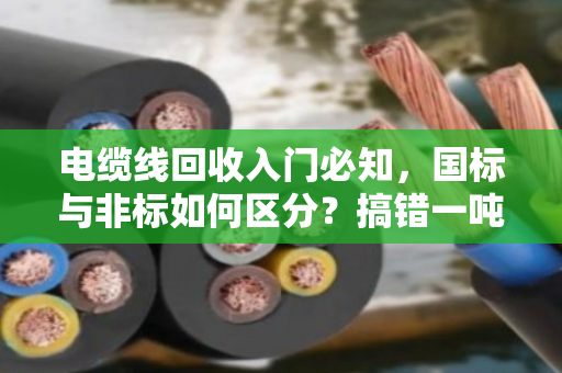 电缆线回收入门必知,国标与非标如何区分?搞错一吨亏几千! 电缆线回收入门必知,国标与非标如何区分?搞错一吨亏几千!