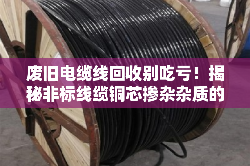 废旧电缆线回收别吃亏!揭秘非标线缆铜芯掺杂杂质的门道 废旧电缆线回收别吃亏!揭秘非标线缆铜芯掺杂杂质的门道