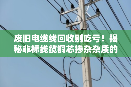 废旧电缆线回收别吃亏！揭秘非标线缆铜芯掺杂杂质的门道