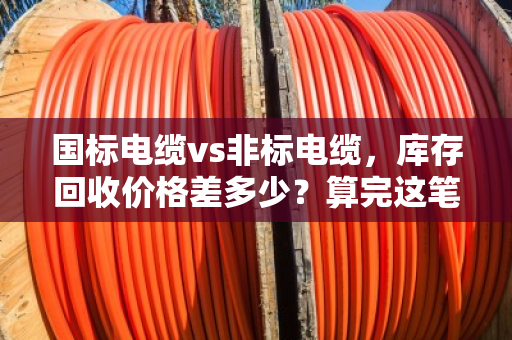 国标电缆vs非标电缆，库存回收价格差多少？算完这笔账你就懂了