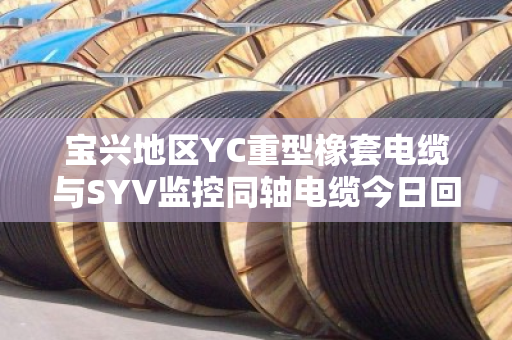 宝兴地区YC重型橡套电缆与SYV监控同轴电缆今日回收报价及避坑指南