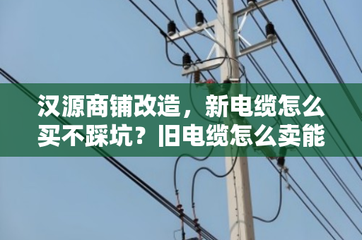 汉源商铺改造，新电缆怎么买不踩坑？旧电缆怎么卖能多回本？