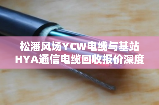 松潘风场YCW电缆与基站HYA通信电缆回收报价深度解析