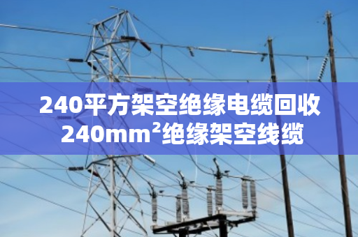 240平方架空绝缘电缆回收 240mm²绝缘架空线缆