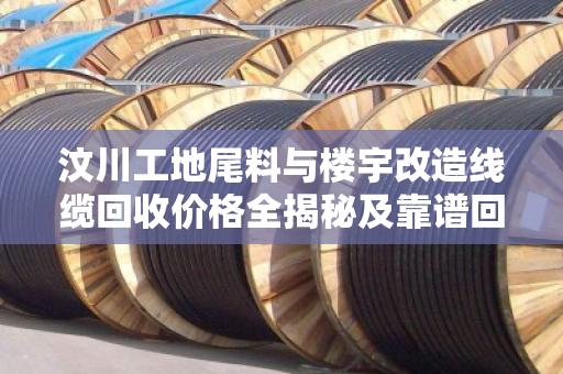 汶川工地尾料与楼宇改造线缆回收价格全揭秘及靠谱回收指南 汶川工地尾料与楼宇改造线缆回收价格全揭秘及靠谱回收指南