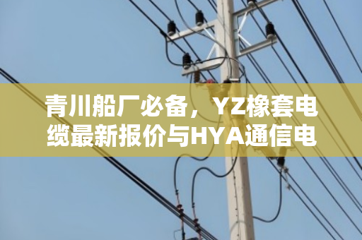 青川船厂必备，YZ橡套电缆最新报价与HYA通信电缆回收行情全解析