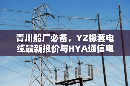 青川船厂必备，YZ橡套电缆最新报价与HYA通信电缆回收行情全解析