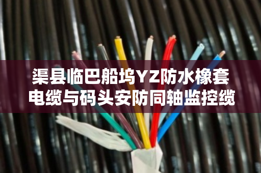渠县临巴船坞YZ防水橡套电缆与码头安防同轴监控缆采购价格指南 渠县临巴船坞YZ防水橡套电缆与码头安防同轴监控缆采购价格指南