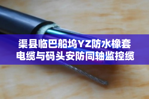 渠县临巴船坞YZ防水橡套电缆与码头安防同轴监控缆采购价格指南 渠县临巴船坞YZ防水橡套电缆与码头安防同轴监控缆采购价格指南