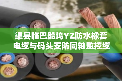 渠县临巴船坞YZ防水橡套电缆与码头安防同轴监控缆采购价格指南