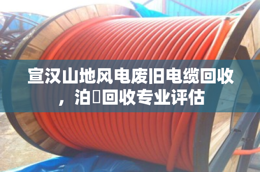宣汉山地风电废旧电缆回收,泊祎回收专业评估 宣汉山地风电废旧电缆回收,泊祎回收专业评估