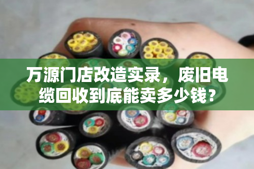 万源门店改造实录,废旧电缆回收到底能卖多少钱? 万源门店改造实录,废旧电缆回收到底能卖多少钱?