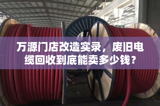 万源门店改造实录,废旧电缆回收到底能卖多少钱? 万源门店改造实录,废旧电缆回收到底能卖多少钱?