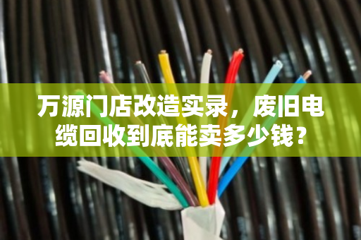 万源门店改造实录，废旧电缆回收到底能卖多少钱？