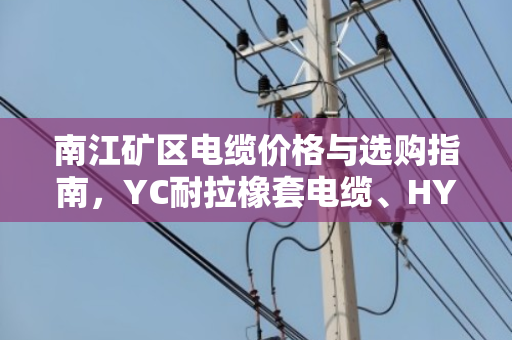 南江矿区电缆价格与选购指南，YC耐拉橡套电缆、HYA通信屏蔽线缆行情全解析