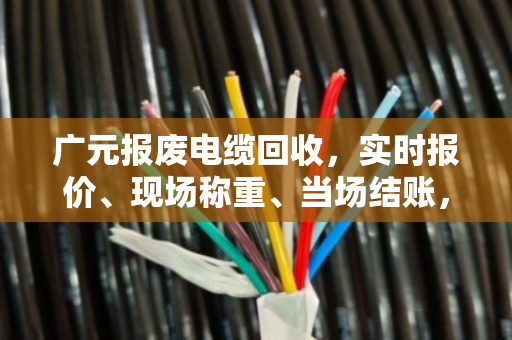 广元报废电缆回收，实时报价、现场称重、当场结账，找对渠道避免被坑