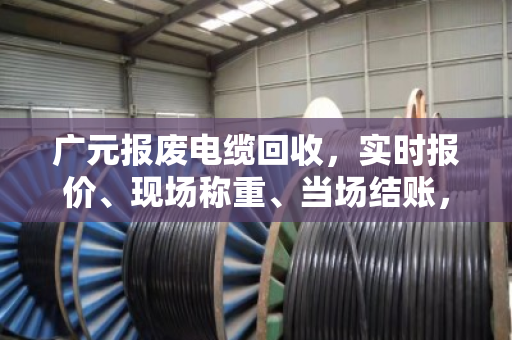 广元报废电缆回收，实时报价、现场称重、当场结账，找对渠道避免被坑