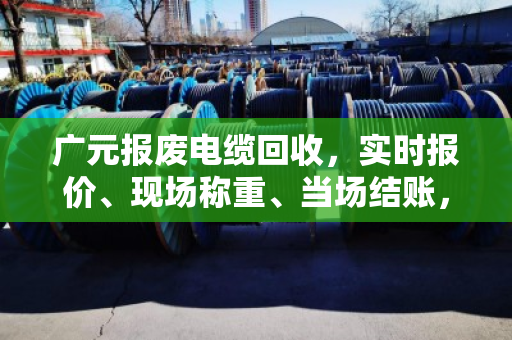广元报废电缆回收，实时报价、现场称重、当场结账，找对渠道避免被坑