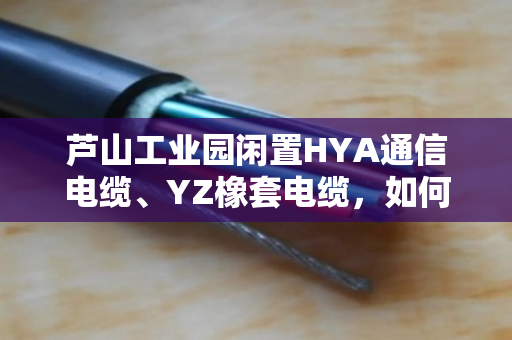 芦山工业园闲置HYA通信电缆、YZ橡套电缆，如何上门回收当场结算？