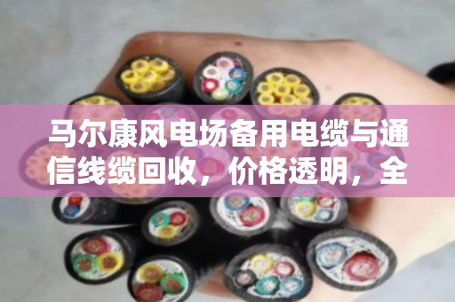 马尔康风电场备用电缆与通信线缆回收，价格透明，全国上门