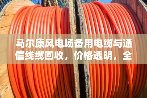 马尔康风电场备用电缆与通信线缆回收，价格透明，全国上门
