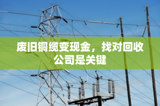 废旧铜缆变现金,找对回收公司是关键 废旧铜缆变现金,找对回收公司是关键